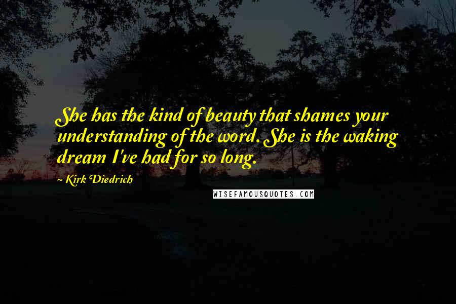 Kirk Diedrich quotes: She has the kind of beauty that shames your understanding of the word. She is the waking dream I've had for so long. Kirk Diedrich quotes: She has the kind of beauty that shames your understanding of the word. She is the waking dream I've had for so long.