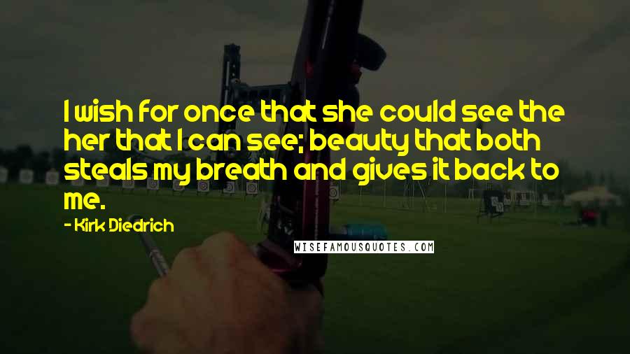 Kirk Diedrich quotes: I wish for once that she could see the her that I can see; beauty that both steals my breath and gives it back to me. Kirk Diedrich quotes: I wish for once that she could see the her that I can see; beauty that both steals my breath and gives it back to me.