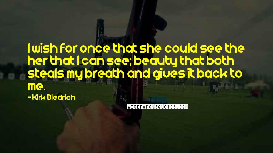 Kirk Diedrich quotes: I wish for once that she could see the her that I can see; beauty that both steals my breath and gives it back to me.