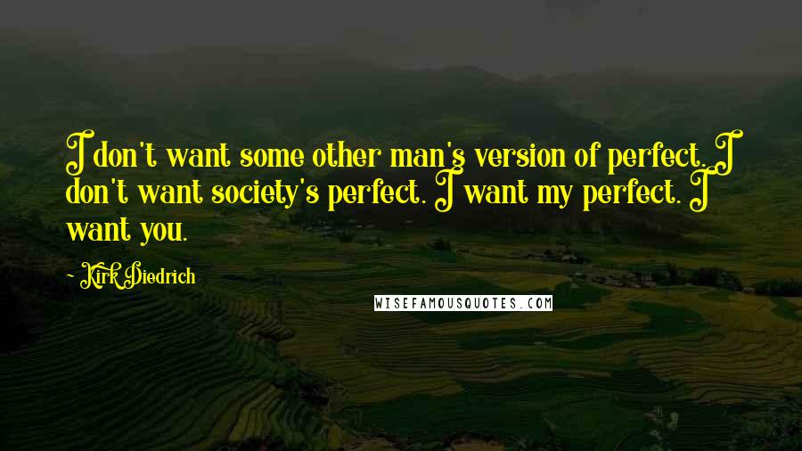 Kirk Diedrich quotes: I don't want some other man's version of perfect. I don't want society's perfect. I want my perfect. I want you. Kirk Diedrich quotes: I don't want some other man's version of perfect. I don't want society's perfect. I want my perfect. I want you.