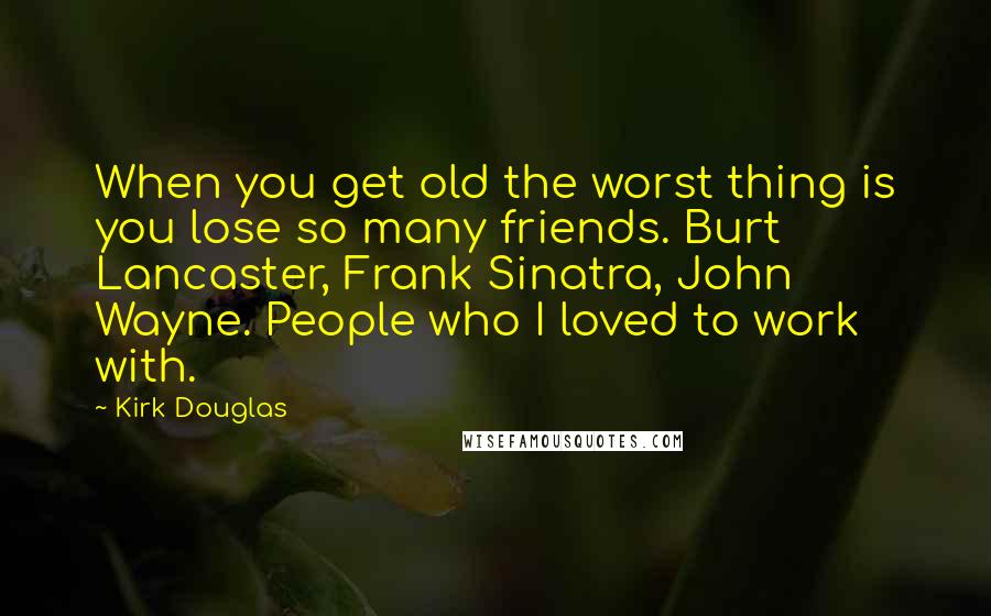 Kirk Douglas quotes: When you get old the worst thing is you lose so many friends. Burt Lancaster, Frank Sinatra, John Wayne. People who I loved to work with. Kirk Douglas quotes: When you get old the worst thing is you lose so many friends. Burt Lancaster, Frank Sinatra, John Wayne. People who I loved to work with.