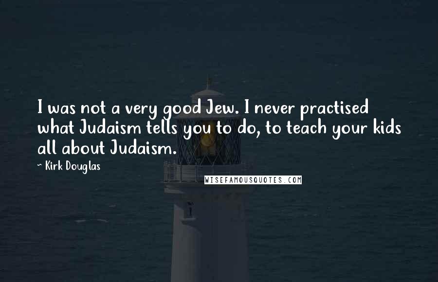 Kirk Douglas quotes: I was not a very good Jew. I never practised what Judaism tells you to do, to teach your kids all about Judaism. Kirk Douglas quotes: I was not a very good Jew. I never practised what Judaism tells you to do, to teach your kids all about Judaism.