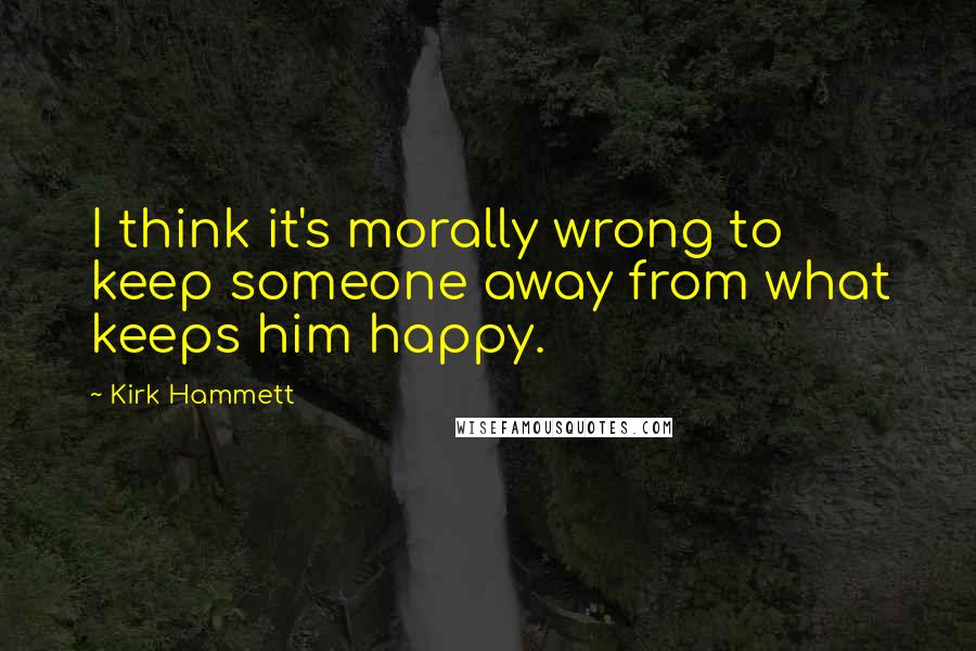 Kirk Hammett quotes: I think it's morally wrong to keep someone away from what keeps him happy.