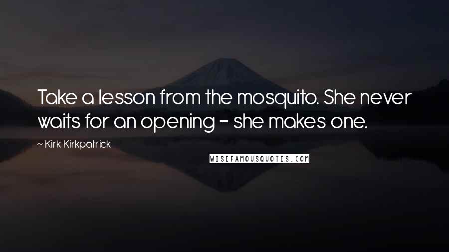 Kirk Kirkpatrick quotes: Take a lesson from the mosquito. She never waits for an opening - she makes one.