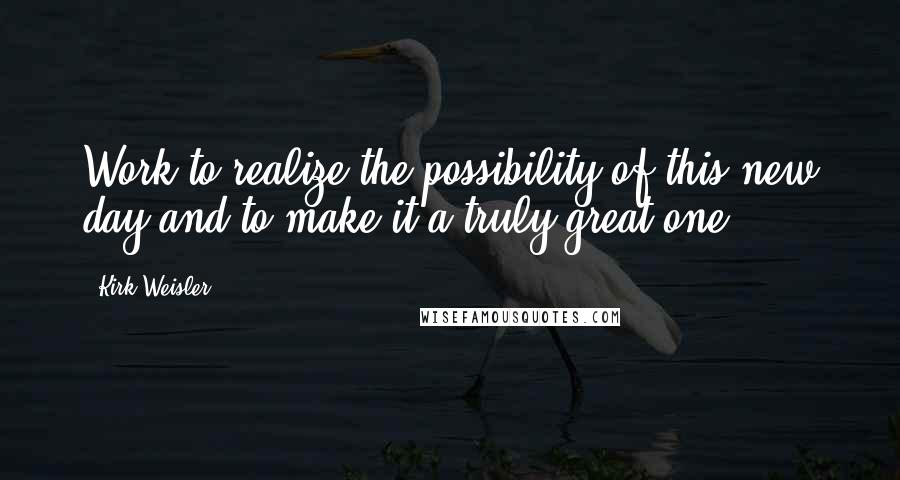 Kirk Weisler quotes: Work to realize the possibility of this new day and to make it a truly great one.