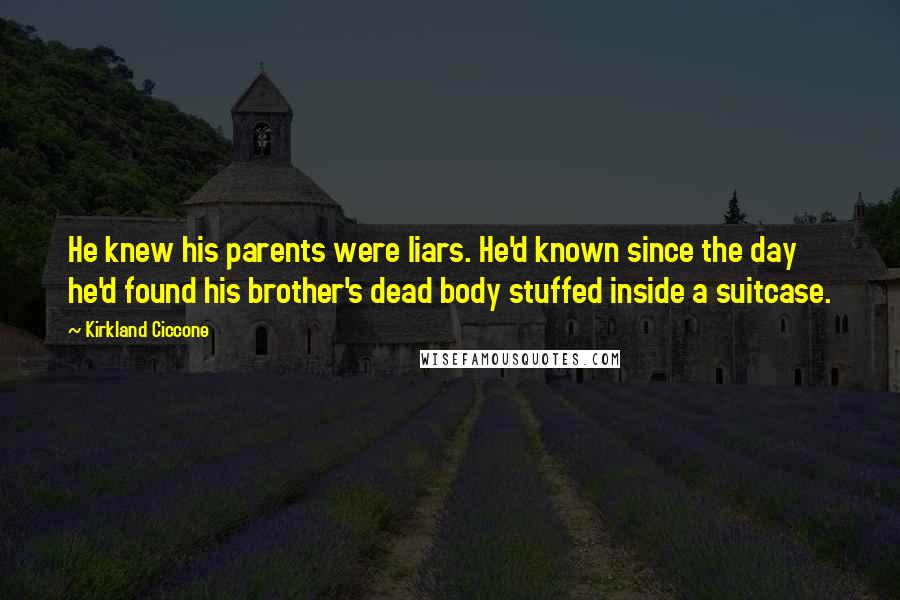 Kirkland Ciccone quotes: He knew his parents were liars. He'd known since the day he'd found his brother's dead body stuffed inside a suitcase. Kirkland Ciccone quotes: He knew his parents were liars. He'd known since the day he'd found his brother's dead body stuffed inside a suitcase.