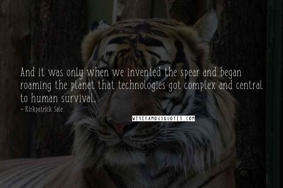 Kirkpatrick Sale quotes: And it was only when we invented the spear and began roaming the planet that technologies got complex and central to human survival.