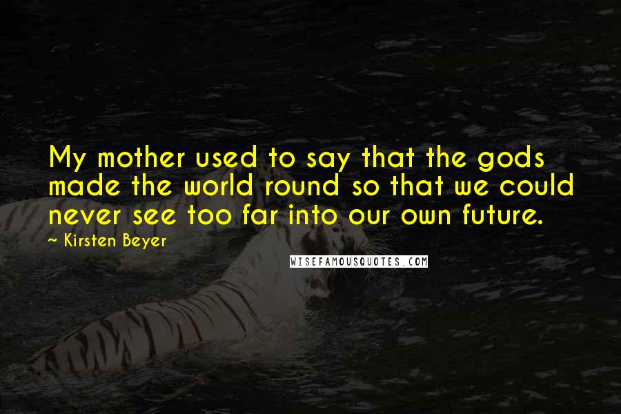 Kirsten Beyer quotes: My mother used to say that the gods made the world round so that we could never see too far into our own future. Kirsten Beyer quotes: My mother used to say that the gods made the world round so that we could never see too far into our own future.