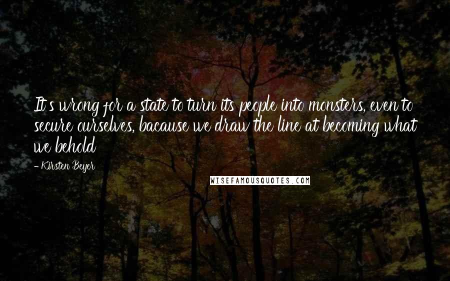 Kirsten Beyer quotes: It's wrong for a state to turn its people into monsters, even to secure ourselves, bacause we draw the line at becoming what we behold Kirsten Beyer quotes: It's wrong for a state to turn its people into monsters, even to secure ourselves, bacause we draw the line at becoming what we behold