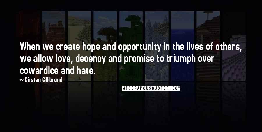 Kirsten Gillibrand quotes: When we create hope and opportunity in the lives of others, we allow love, decency and promise to triumph over cowardice and hate. Kirsten Gillibrand quotes: When we create hope and opportunity in the lives of others, we allow love, decency and promise to triumph over cowardice and hate.