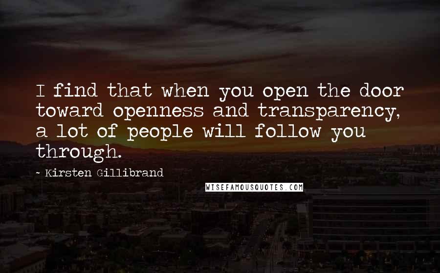 Kirsten Gillibrand quotes: I find that when you open the door toward openness and transparency, a lot of people will follow you through. Kirsten Gillibrand quotes: I find that when you open the door toward openness and transparency, a lot of people will follow you through.