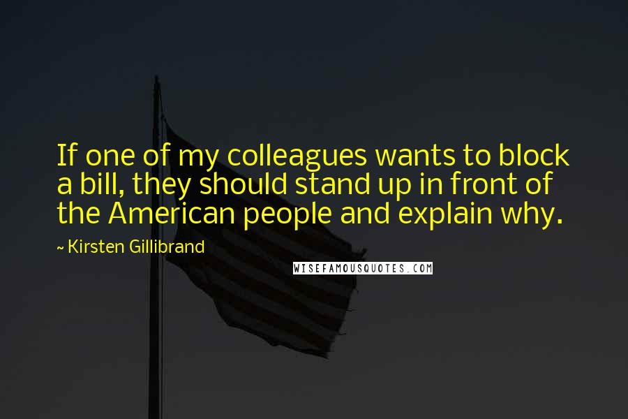 Kirsten Gillibrand quotes: If one of my colleagues wants to block a bill, they should stand up in front of the American people and explain why. Kirsten Gillibrand quotes: If one of my colleagues wants to block a bill, they should stand up in front of the American people and explain why.