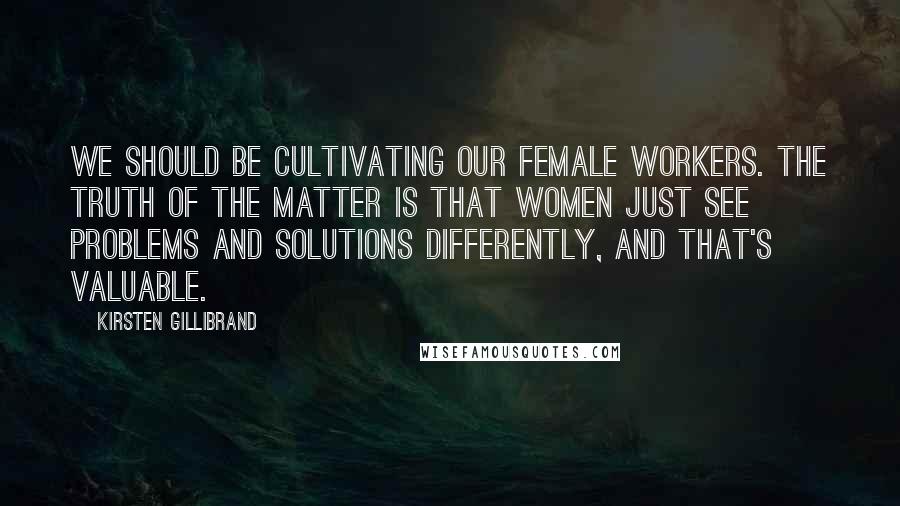 Kirsten Gillibrand quotes: We should be cultivating our female workers. The truth of the matter is that women just see problems and solutions differently, and that's valuable. Kirsten Gillibrand quotes: We should be cultivating our female workers. The truth of the matter is that women just see problems and solutions differently, and that's valuable.