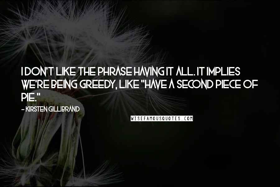 Kirsten Gillibrand quotes: I don't like the phrase having it all. It implies we're being greedy, like "have a second piece of pie." Kirsten Gillibrand quotes: I don't like the phrase having it all. It implies we're being greedy, like "have a second piece of pie."