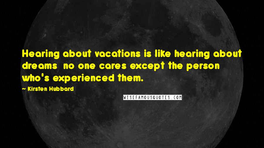 Kirsten Hubbard quotes: Hearing about vacations is like hearing about dreams no one cares except the person who's experienced them. Kirsten Hubbard quotes: Hearing about vacations is like hearing about dreams no one cares except the person who's experienced them.