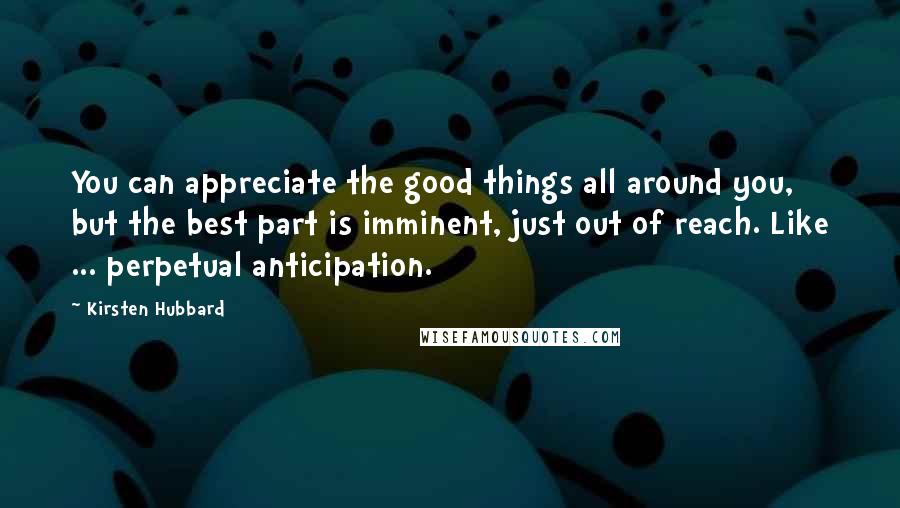 Kirsten Hubbard quotes: You can appreciate the good things all around you, but the best part is imminent, just out of reach. Like ... perpetual anticipation. Kirsten Hubbard quotes: You can appreciate the good things all around you, but the best part is imminent, just out of reach. Like ... perpetual anticipation.