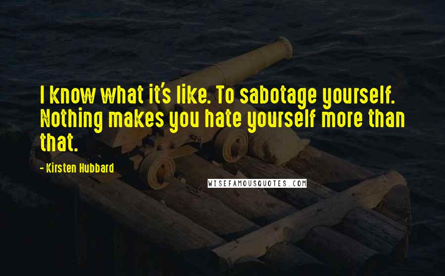 Kirsten Hubbard quotes: I know what it's like. To sabotage yourself. Nothing makes you hate yourself more than that.