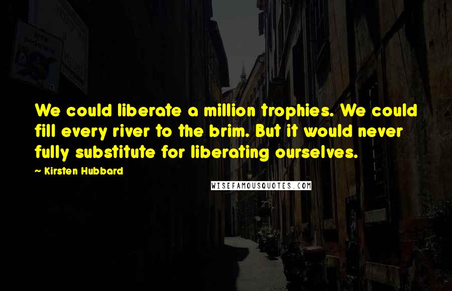 Kirsten Hubbard quotes: We could liberate a million trophies. We could fill every river to the brim. But it would never fully substitute for liberating ourselves.