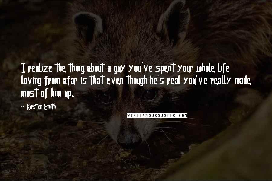 Kirsten Smith quotes: I realize the thing about a guy you've spent your whole life loving from afar is that even though he's real you've really made most of him up.