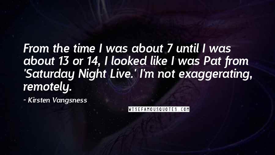 Kirsten Vangsness quotes: From the time I was about 7 until I was about 13 or 14, I looked like I was Pat from 'Saturday Night Live.' I'm not exaggerating, remotely.