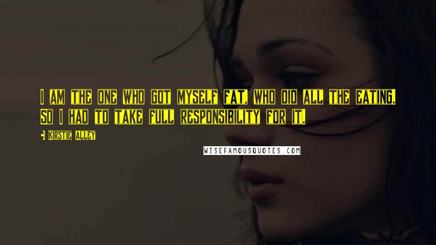 Kirstie Alley quotes: I am the one who got myself fat, who did all the eating. So I had to take full responsibility for it.