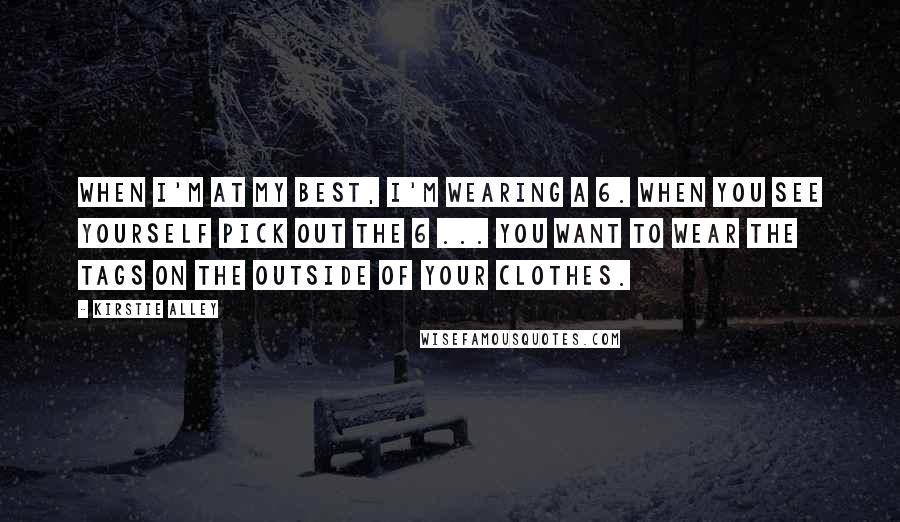 Kirstie Alley quotes: When I'm at my best, I'm wearing a 6. When you see yourself pick out the 6 ... you want to wear the tags on the outside of your clothes.