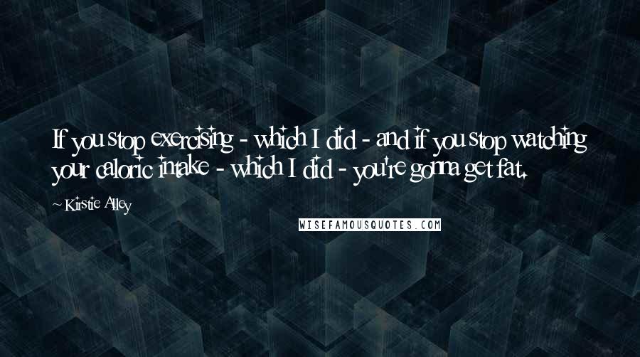 Kirstie Alley quotes: If you stop exercising - which I did - and if you stop watching your caloric intake - which I did - you're gonna get fat.