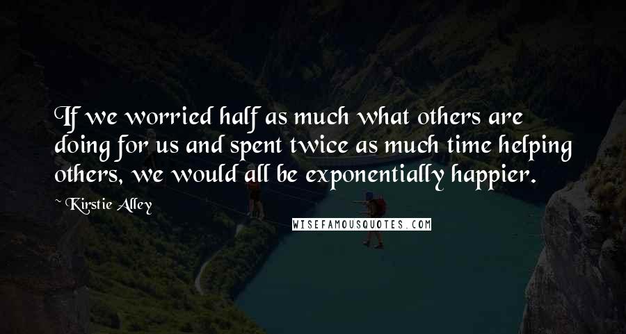 Kirstie Alley quotes: If we worried half as much what others are doing for us and spent twice as much time helping others, we would all be exponentially happier.