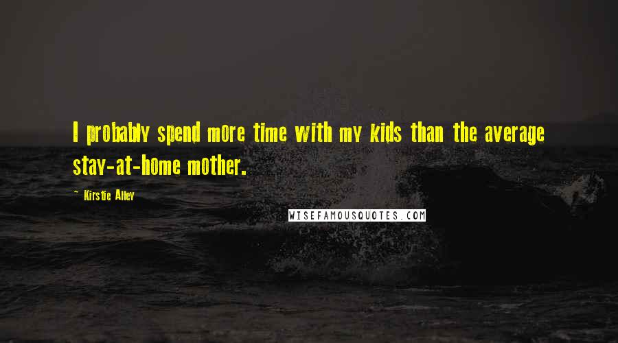 Kirstie Alley quotes: I probably spend more time with my kids than the average stay-at-home mother. Kirstie Alley quotes: I probably spend more time with my kids than the average stay-at-home mother.
