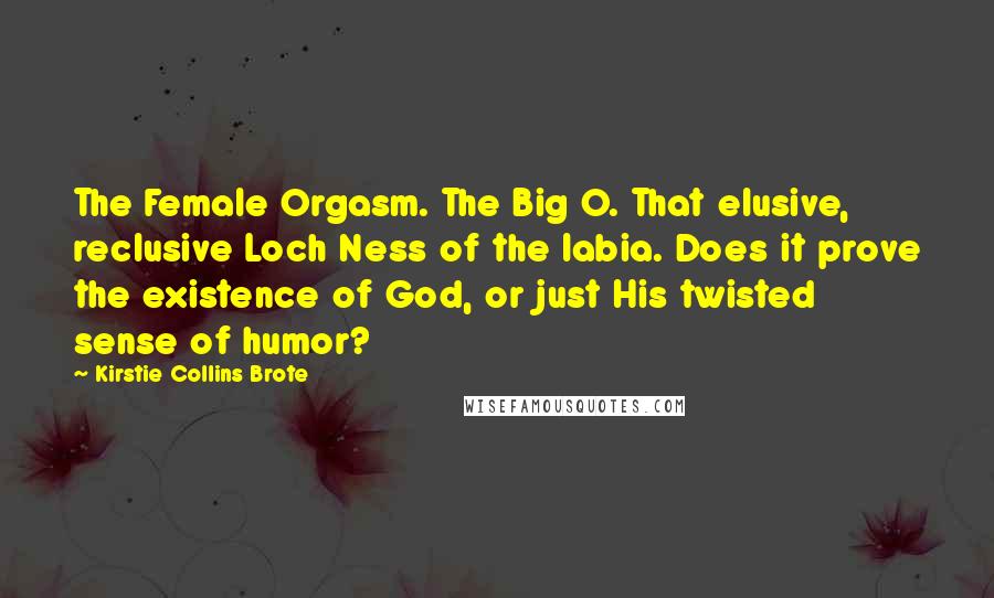 Kirstie Collins Brote quotes: The Female Orgasm. The Big O. That elusive, reclusive Loch Ness of the labia. Does it prove the existence of God, or just His twisted sense of humor? Kirstie Collins Brote quotes: The Female Orgasm. The Big O. That elusive, reclusive Loch Ness of the labia. Does it prove the existence of God, or just His twisted sense of humor?