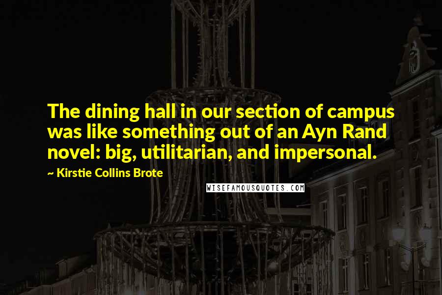 Kirstie Collins Brote quotes: The dining hall in our section of campus was like something out of an Ayn Rand novel: big, utilitarian, and impersonal.