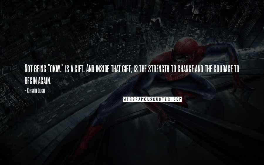 Kirstin Leigh quotes: Not being "okay," is a gift. And inside that gift, is the strength to change and the courage to begin again.