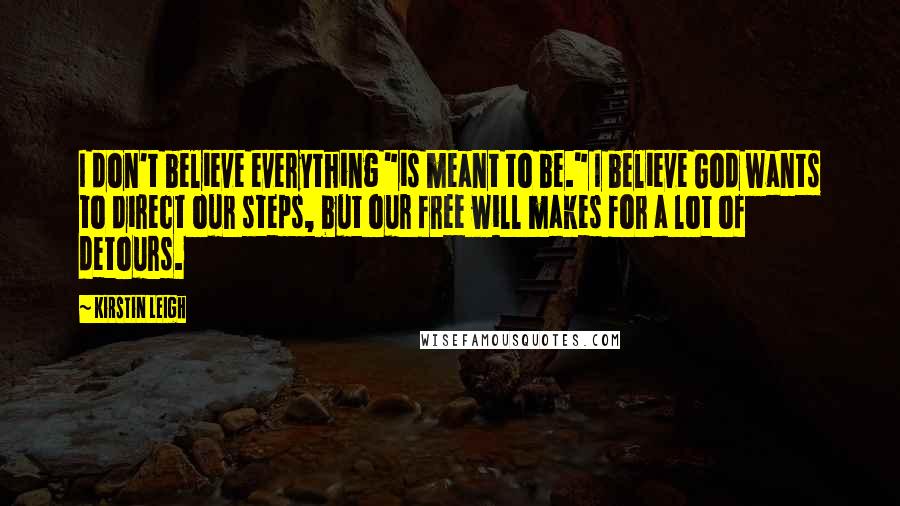 Kirstin Leigh quotes: I don't believe everything "is meant to be." I believe God wants to direct our steps, but our free will makes for a lot of detours. Kirstin Leigh quotes: I don't believe everything "is meant to be." I believe God wants to direct our steps, but our free will makes for a lot of detours.