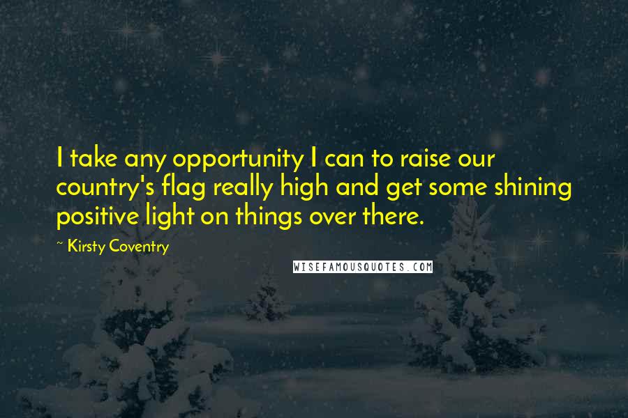 Kirsty Coventry quotes: I take any opportunity I can to raise our country's flag really high and get some shining positive light on things over there.