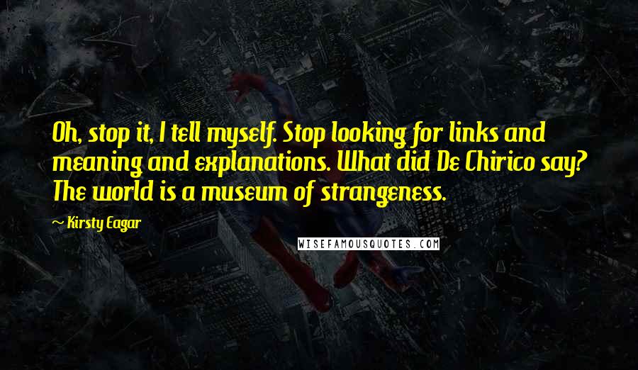 Kirsty Eagar quotes: Oh, stop it, I tell myself. Stop looking for links and meaning and explanations. What did De Chirico say? The world is a museum of strangeness. Kirsty Eagar quotes: Oh, stop it, I tell myself. Stop looking for links and meaning and explanations. What did De Chirico say? The world is a museum of strangeness.