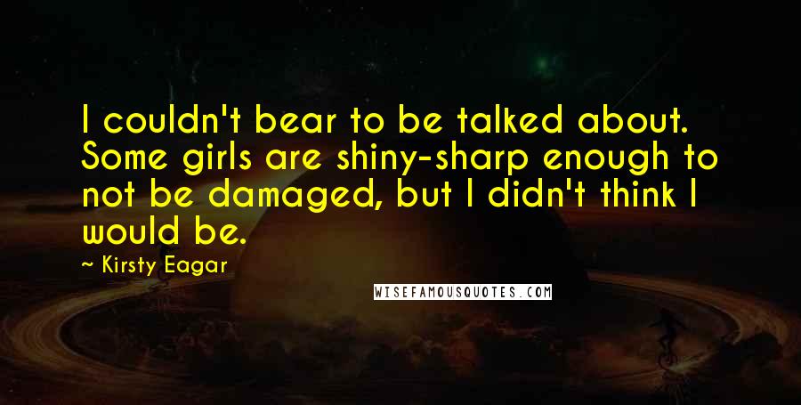 Kirsty Eagar quotes: I couldn't bear to be talked about. Some girls are shiny-sharp enough to not be damaged, but I didn't think I would be. Kirsty Eagar quotes: I couldn't bear to be talked about. Some girls are shiny-sharp enough to not be damaged, but I didn't think I would be.