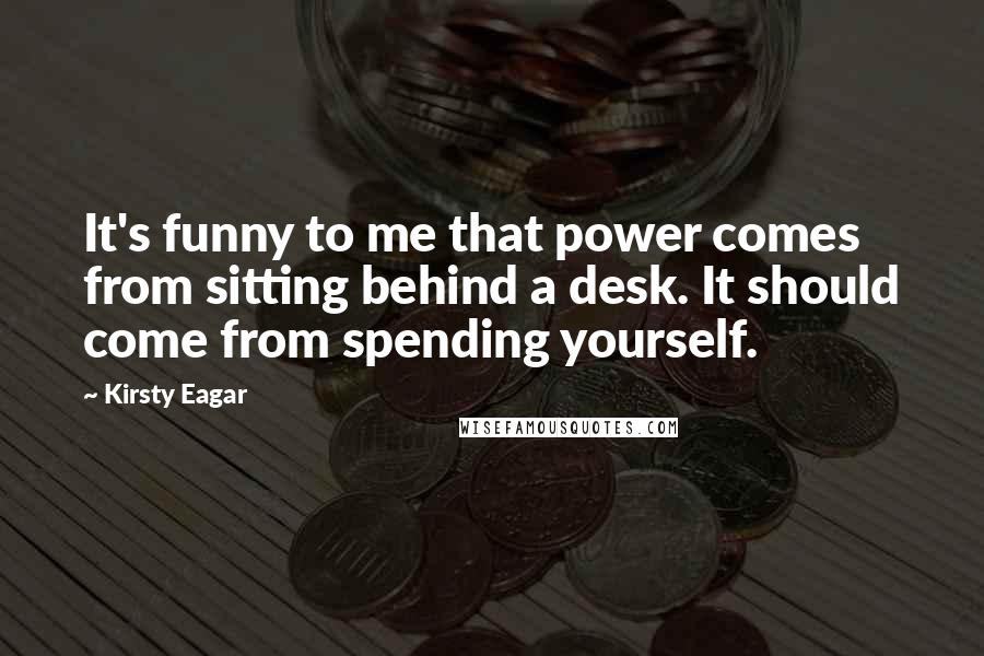 Kirsty Eagar quotes: It's funny to me that power comes from sitting behind a desk. It should come from spending yourself. Kirsty Eagar quotes: It's funny to me that power comes from sitting behind a desk. It should come from spending yourself.