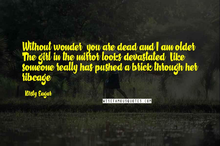 Kirsty Eagar quotes: Without wonder, you are dead and I am older. The girl in the mirror looks devastated. Like someone really has pushed a brick through her ribcage. Kirsty Eagar quotes: Without wonder, you are dead and I am older. The girl in the mirror looks devastated. Like someone really has pushed a brick through her ribcage.