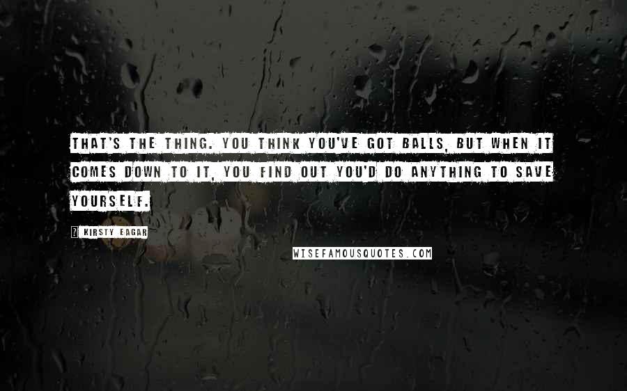 Kirsty Eagar quotes: That's the thing. You think you've got balls, but when it comes down to it, you find out you'd do anything to save yourself. Kirsty Eagar quotes: That's the thing. You think you've got balls, but when it comes down to it, you find out you'd do anything to save yourself.
