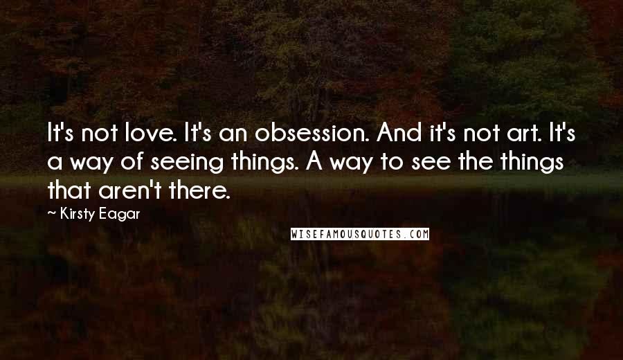 Kirsty Eagar quotes: It's not love. It's an obsession. And it's not art. It's a way of seeing things. A way to see the things that aren't there. Kirsty Eagar quotes: It's not love. It's an obsession. And it's not art. It's a way of seeing things. A way to see the things that aren't there.