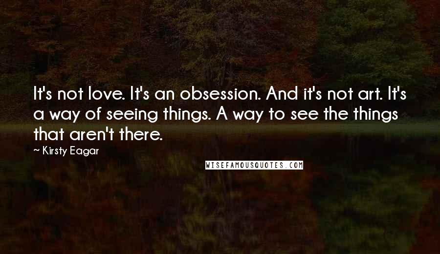 Kirsty Eagar quotes: It's not love. It's an obsession. And it's not art. It's a way of seeing things. A way to see the things that aren't there.