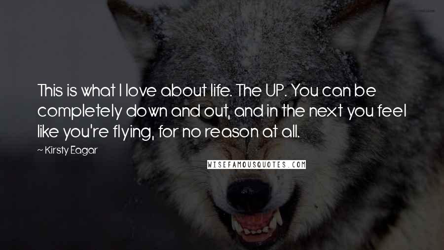 Kirsty Eagar quotes: This is what I love about life. The UP. You can be completely down and out, and in the next you feel like you're flying, for no reason at all.