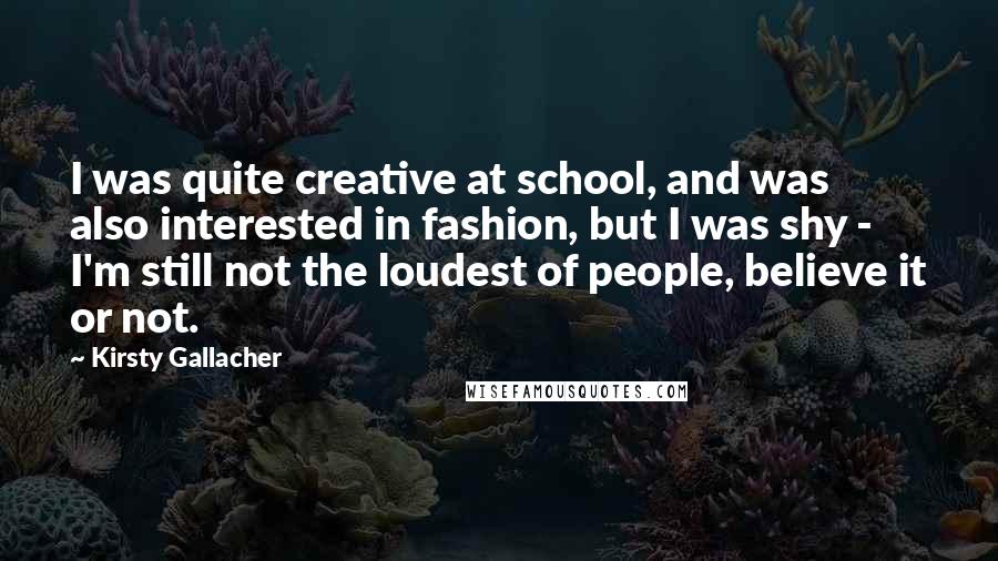 Kirsty Gallacher quotes: I was quite creative at school, and was also interested in fashion, but I was shy - I'm still not the loudest of people, believe it or not.