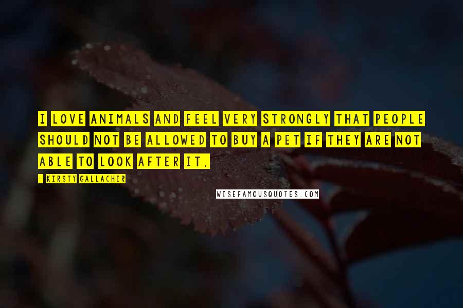 Kirsty Gallacher quotes: I love animals and feel very strongly that people should not be allowed to buy a pet if they are not able to look after it.
