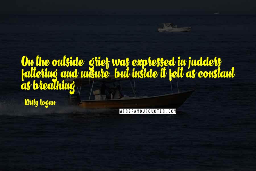 Kirsty Logan quotes: On the outside, grief was expressed in judders, faltering and unsure, but inside it felt as constant as breathing.