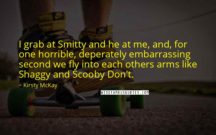 Kirsty McKay quotes: I grab at Smitty and he at me, and, for one horrible, deperately embarrassing second we fly into each others arms like Shaggy and Scooby Don't.