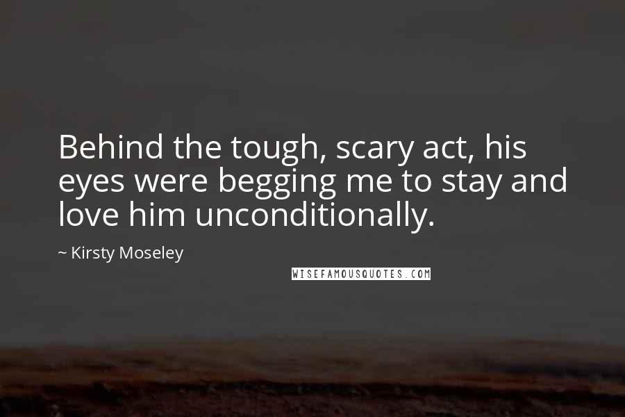 Kirsty Moseley quotes: Behind the tough, scary act, his eyes were begging me to stay and love him unconditionally.