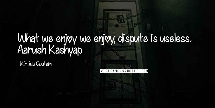 Kirtida Gautam quotes: What we enjoy we enjoy, dispute is useless. ~ Aarush Kashyap