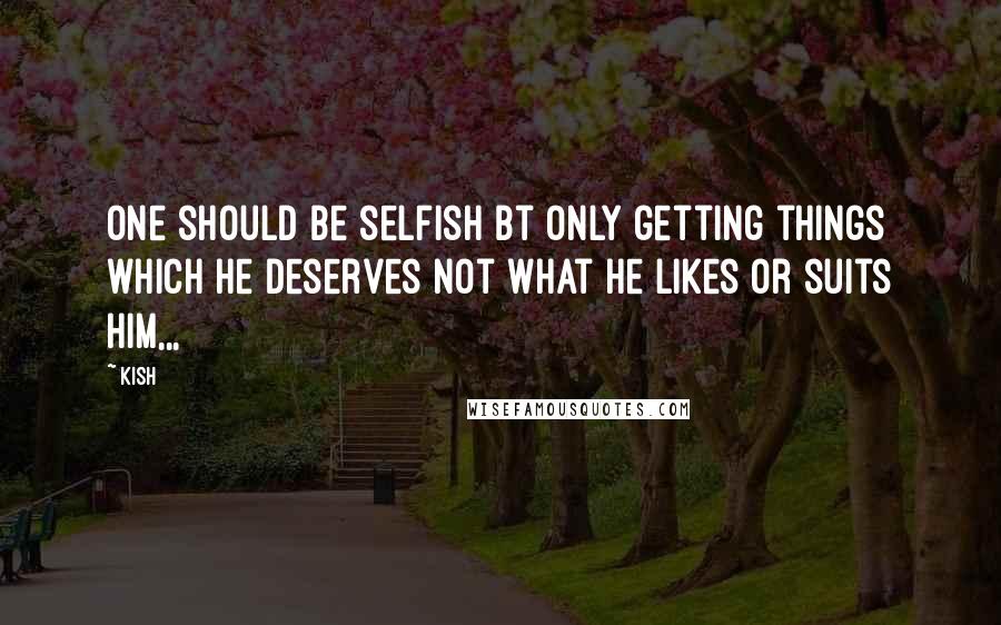 Kish quotes: One should be selfish bt only getting things which he deserves not what he likes or suits him,,,