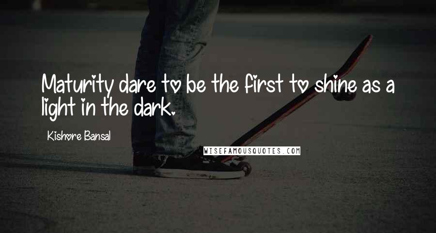 Kishore Bansal quotes: Maturity dare to be the first to shine as a light in the dark.
